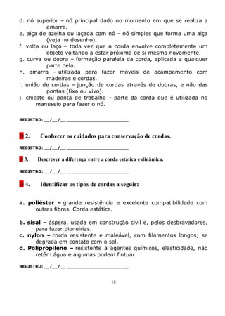 d. nó superior – nó principal dado no momento em que se realiza a
           amarra.
e. alça de azelha ou laçada com nó – nó simples que forma uma alça
           (veja no desenho).
f. volta ou laço – toda vez que a corda envolve completamente um
           objeto voltando a estar próxima de si mesma novamente.
g. curva ou dobra – formação paralela da corda, aplicada a qualquer
           parte dela.
h. amarra – utilizada para fazer móveis de acampamento com
           madeiras e cordas.
i. união de cordas – junção de cordas através de dobras, e não das
           pontas (fixa ou vivo).
j. chicote ou ponta de trabalho – parte da corda que é utilizada no
       manuseio para fazer o nó.

REGISTRO: __/__/__ _______________________



D 2.    Conhecer os cuidados para conservação de cordas.
REGISTRO: __/__/__ _______________________


D 3.   Descrever a diferença entre a corda estática e dinâmica.

REGISTRO: __/__/__ _______________________


D 4.    Identificar os tipos de cordas a seguir:


a. poliéster – grande resistência e excelente compatibilidade com
     outras fibras. Corda estática.

b. sisal – áspera, usada em construção civil e, pelos desbravadores,
      para fazer pioneirias.
c. nylon – corda resistente e maleável, com filamentos longos; se
      degrada em contato com o sol.
d. Polipropileno – resistente a agentes químicos, elasticidade, não
      retêm água e algumas podem flutuar

REGISTRO: __/__/__ _______________________



                                       18
 