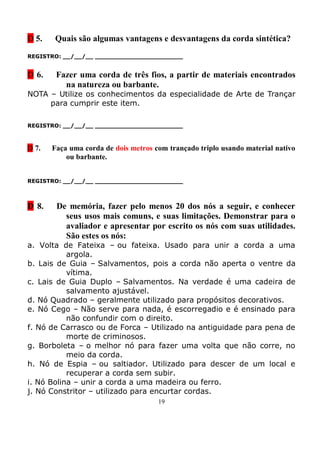 D 5.   Quais são algumas vantagens e desvantagens da corda sintética?
REGISTRO: __/__/__ _______________________


D 6.    Fazer uma corda de três fios, a partir de materiais encontrados
          na natureza ou barbante.
NOTA – Utilize os conhecimentos da especialidade de Arte de Trançar
     para cumprir este item.

REGISTRO: __/__/__ _______________________



D 7.   Faça uma corda de dois metros com trançado triplo usando material nativo
           ou barbante.


REGISTRO: __/__/__ _______________________



D 8.    De memória, fazer pelo menos 20 dos nós a seguir, e conhecer
          seus usos mais comuns, e suas limitações. Demonstrar para o
          avaliador e apresentar por escrito os nós com suas utilidades.
          São estes os nós:
a. Volta de Fateixa – ou fateixa. Usado para unir a corda a uma
           argola.
b. Lais de Guia – Salvamentos, pois a corda não aperta o ventre da
           vítima.
c. Lais de Guia Duplo – Salvamentos. Na verdade é uma cadeira de
           salvamento ajustável.
d. Nó Quadrado – geralmente utilizado para propósitos decorativos.
e. Nó Cego – Não serve para nada, é escorregadio e é ensinado para
           não confundir com o direito.
f. Nó de Carrasco ou de Forca – Utilizado na antiguidade para pena de
           morte de criminosos.
g. Borboleta – o melhor nó para fazer uma volta que não corre, no
           meio da corda.
h. Nó de Espia – ou saltiador. Utilizado para descer de um local e
           recuperar a corda sem subir.
i. Nó Bolina – unir a corda a uma madeira ou ferro.
j. Nó Constritor – utilizado para encurtar cordas.
                                      19
 