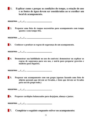 D 1.    Explicar como e porque as condições do tempo, a estação do ano
          e as fontes de água devem ser consideradas ao se escolher um
          local de acampamento.

REGISTRO: __/__/__ _______________________



D 2.   Preparar uma lista de roupas necessárias para acampamento com tempo
           quente e com tempo frio.


REGISTRO: __/__/__ _______________________



D 3.   Conhecer e praticar as regras de segurança de um acampamento.


REGISTRO: __/__/__ _______________________



D 4.   Demonstrar sua habilidade no uso do canivete: demonstrar ou explicar as
          regras de segurança para seu uso, e usá-lo para preparar gravetos e
          madeira para fogueira.


REGISTRO: __/__/__ _______________________



C 5.   Preparar um acampamento com um grupo (apenas fazendo uma lista de
           objetos pessoais que devem ser levados, e itens que devem ser levados
           para uso do grupo todo.)


REGISTRO: __/__/__ _______________________



D 6.   Preparar cardápios balanceados para desjejum, almoço e jantar.


REGISTRO: __/__/__ _______________________



L 7.   Completar o seguinte enquanto estiver no acampamento:
                                      21
 