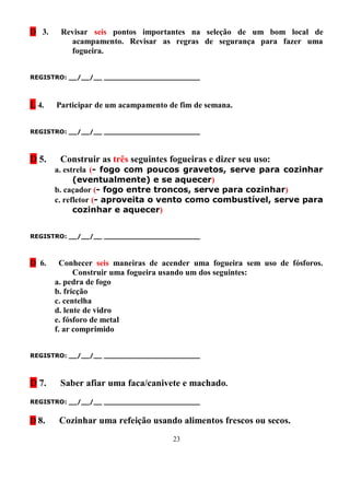 D 3.    Revisar seis pontos importantes na seleção de um bom local de
          acampamento. Revisar as regras de segurança para fazer uma
          fogueira.


REGISTRO: __/__/__ _______________________



L 4.   Participar de um acampamento de fim de semana.


REGISTRO: __/__/__ _______________________



D 5.    Construir as três seguintes fogueiras e dizer seu uso:
       a. estrela (- fogo com poucos gravetos, serve para cozinhar
             (eventualmente) e se aquecer)
       b. caçador (- fogo entre troncos, serve para cozinhar)
       c. refletor (- aproveita o vento como combustível, serve para
             cozinhar e aquecer)


REGISTRO: __/__/__ _______________________



D 6.     Conhecer seis maneiras de acender uma fogueira sem uso de fósforos.
             Construir uma fogueira usando um dos seguintes:
       a. pedra de fogo
       b. fricção
       c. centelha
       d. lente de vidro
       e. fósforo de metal
       f. ar comprimido


REGISTRO: __/__/__ _______________________



D 7.    Saber afiar uma faca/canivete e machado.
REGISTRO: __/__/__ _______________________


D 8.    Cozinhar uma refeição usando alimentos frescos ou secos.
                                     23
 