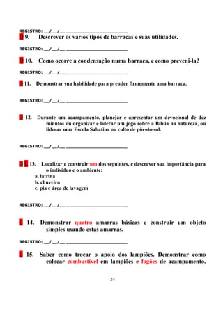 REGISTRO: __/__/__ _______________________
D 9.      Descrever os vários tipos de barracas e suas utilidades.
REGISTRO: __/__/__ _______________________


D 10.     Como ocorre a condensação numa barraca, e como preveni-la?
REGISTRO: __/__/__ _______________________


D 11.     Demonstrar sua habilidade para prender firmemente uma barraca.


REGISTRO: __/__/__ _______________________



D 12.     Durante um acampamento, planejar e apresentar um devocional de dez
             minutos ou organizar e liderar um jogo sobre a Bíblia na natureza, ou
             liderar uma Escola Sabatina ou culto de pôr-do-sol.


REGISTRO: __/__/__ _______________________



D L 13.     Localizar e construir um dos seguintes, e descrever sua importância para
              o indivíduo e o ambiente:
        a. latrina
        b. chuveiro
        c. pia e área de lavagem


REGISTRO: __/__/__ _______________________



L 14.      Demonstrar quatro amarras básicas e construir um objeto
             simples usando estas amarras.

REGISTRO: __/__/__ _______________________


L 15.      Saber como trocar o apoio dos lampiões. Demonstrar como
             colocar combustível em lampiões e fogões de acampamento.

                                         24
 