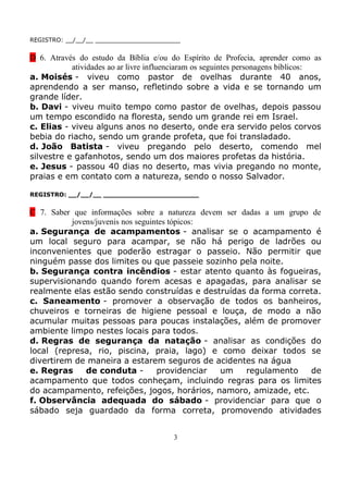 REGISTRO: __/__/__ _______________________


D 6. Através do estudo da Bíblia e/ou do Espírito de Profecia, aprender como as
           atividades ao ar livre influenciaram os seguintes personagens bíblicos:
a. Moisés - viveu como pastor de ovelhas durante 40 anos,
aprendendo a ser manso, refletindo sobre a vida e se tornando um
grande líder.
b. Davi - viveu muito tempo como pastor de ovelhas, depois passou
um tempo escondido na floresta, sendo um grande rei em Israel.
c. Elias - viveu alguns anos no deserto, onde era servido pelos corvos
bebia do riacho, sendo um grande profeta, que foi transladado.
d. João Batista - viveu pregando pelo deserto, comendo mel
silvestre e gafanhotos, sendo um dos maiores profetas da história.
e. Jesus - passou 40 dias no deserto, mas vivia pregando no monte,
praias e em contato com a natureza, sendo o nosso Salvador.

REGISTRO: __/__/__ _______________________


C 7. Saber que informações sobre a natureza devem ser dadas a um grupo de
          jovens/juvenis nos seguintes tópicos:
a. Segurança de acampamentos - analisar se o acampamento é
um local seguro para acampar, se não há perigo de ladrões ou
inconvenientes que poderão estragar o passeio. Não permitir que
ninguém passe dos limites ou que passeie sozinho pela noite.
b. Segurança contra incêndios - estar atento quanto às fogueiras,
supervisionando quando forem acesas e apagadas, para analisar se
realmente elas estão sendo construídas e destruídas da forma correta.
c. Saneamento - promover a observação de todos os banheiros,
chuveiros e torneiras de higiene pessoal e louça, de modo a não
acumular muitas pessoas para poucas instalações, além de promover
ambiente limpo nestes locais para todos.
d. Regras de segurança da natação - analisar as condições do
local (represa, rio, piscina, praia, lago) e como deixar todos se
divertirem de maneira a estarem seguros de acidentes na água
e. Regras     de conduta -         providenciar  um    regulamento     de
acampamento que todos conheçam, incluindo regras para os limites
do acampamento, refeições, jogos, horários, namoro, amizade, etc.
f. Observância adequada do sábado - providenciar para que o
sábado seja guardado da forma correta, promovendo atividades


                                        3
 