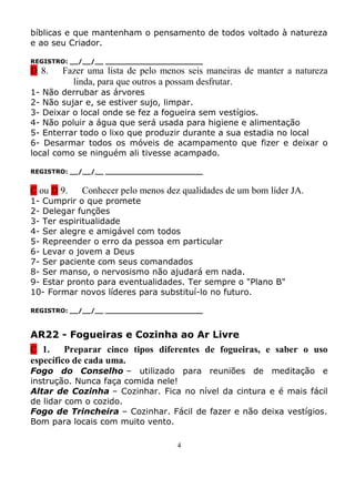 bíblicas e que mantenham o pensamento de todos voltado à natureza
e ao seu Criador.

REGISTRO: __/__/__ _______________________
D 8.   Fazer uma lista de pelo menos seis maneiras de manter a natureza
         linda, para que outros a possam desfrutar.
1- Não derrubar as árvores
2- Não sujar e, se estiver sujo, limpar.
3- Deixar o local onde se fez a fogueira sem vestígios.
4- Não poluir a água que será usada para higiene e alimentação
5- Enterrar todo o lixo que produzir durante a sua estadia no local
6- Desarmar todos os móveis de acampamento que fizer e deixar o
local como se ninguém ali tivesse acampado.

REGISTRO: __/__/__ _______________________


C ou D 9.   Conhecer pelo menos dez qualidades de um bom líder JA.
1- Cumprir o que promete
2- Delegar funções
3- Ter espiritualidade
4- Ser alegre e amigável com todos
5- Repreender o erro da pessoa em particular
6- Levar o jovem a Deus
7- Ser paciente com seus comandados
8- Ser manso, o nervosismo não ajudará em nada.
9- Estar pronto para eventualidades. Ter sempre o "Plano B"
10- Formar novos líderes para substituí-lo no futuro.

REGISTRO: __/__/__ _______________________



AR22 - Fogueiras e Cozinha ao Ar Livre
C 1. Preparar cinco tipos diferentes de fogueiras, e saber o uso
específico de cada uma.
Fogo do Conselho – utilizado para reuniões de meditação e
instrução. Nunca faça comida nele!
Altar de Cozinha – Cozinhar. Fica no nível da cintura e é mais fácil
de lidar com o cozido.
Fogo de Trincheira – Cozinhar. Fácil de fazer e não deixa vestígios.
Bom para locais com muito vento.

                                   4
 