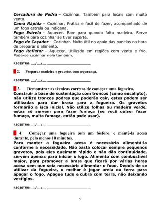Cercadura de Pedra – Cozinhar. Também para locais com muito
vento.
Cama Rápida – Cozinhar. Prática e fácil de fazer, acompanhado de
um fogo estrela ou indígena.
Fogo Estrela – Aquecer. Bom para quando falta madeira. Serve
também para cozinhar se tiver suporte.
Fogo de Caçador – Cozinhar. Muito útil no apoio das panelas na hora
de preparar o alimento.
Fogo Refletor – Aquecer. Utilizado em regiões com vento e frio.
Pode-se cozinhar nele também.

REGISTRO: __/__/__ _______________________


C 2.   Preparar madeira e gravetos com segurança.

REGISTRO: __/__/__ _______________________


C 3.    Demonstrar as técnicas corretas de começar uma fogueira.
Construir a base de sustentação com troncos (como eucalipto),
não utilize troncos podres que poderão cair, estes podem ser
utilizadas para dar brasa para a fogueira. Os gravetos
formarão a isca inicial. Não utilize folhas ou madeira verde,
estas só servem para fazer fumaça (se você quiser fazer
fumaça, muita fumaça, então pode usar).

REGISTRO: __/__/__ _______________________


C 4. Começar uma fogueira com um fósforo, e mantê-la acesa
durante, pelo menos 10 minutos.
Para manter a fogueira acesa é necessário alimentá-la
conforme a necessidade. Não basta colocar sempre pequenos
gravetos, pois eles queimam rápido e não dão continuidade,
servem apenas para iniciar o fogo. Alimento com combustível
maior, para promover a brasa que ficará por várias horas
acesa sem que seja necessário alimentar o fogo. Depois de se
utilizar da fogueira, o melhor é jogar areia ou terra para
apagar o fogo. Apague tudo e cubra com terra, não deixando
vestígios.

REGISTRO: __/__/__ _______________________



                                      5
 