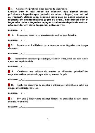 C 5.     Conhecer e praticar cinco regras de segurança.
Limpar bem o local onde irá acender, não deixar coisas
próximas a fogueira que poderão espalhar o fogo (como álcool
ou roupas), deixar algo próximo para que se possa apagar a
fogueira em eventualidades (água ou areia), não brincar com o
fogo, não pular a fogueira, apagar totalmente depois de usá-la,
não acender em cima da grama, entre outras.

REGISTRO: __/__/__ _______________________


C   6.   Demonstrar como cortar corretamente madeira para fogueira.

REGISTRO: __/__/__ _______________________


C 7.   Demonstrar habilidade para começar uma fogueira em tempo
chuvoso.
REGISTRO: __/__/__ _______________________


D 8.    Demonstrar habilidade para refogar, cozinhar, fritar, assar pão num espeto
e assar em papel alumínio.

REGISTRO: __/__/__ _______________________


D 9. Conhecer um método de manter os alimentos gelados/frios
enquanto estiver acampado, que não seja o uso de gelo.

REGISTRO: __/__/__ _______________________


D 10. Conhecer maneiras de manter o alimento e utensílios a salvo do
ataque de animais e insetos.

REGISTRO: __/__/__ _______________________


D 11. Por que é importante manter limpos os utensílios usados para
cozinhar e comer?

REGISTRO: __/__/__ _______________________




                                        6
 