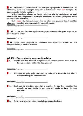 D 12. Demonstrar conhecimento da nutrição apropriada e combinação de
alimentos, fazer um cardápio completo e balanceado para seis refeições de
acampamento. Inclui o seguinte:
      a. Um desjejum, almoço ou jantar para um dia de caminhada, no qual
alimentação leve é importante. A refeição não deveria ser cozida, pois perde muito
de seus valores nutritivos.
      b. As cinco refeições restantes podem ser feitas com qualquer tipo de comida:
alimentos enlatados, frescos, congelados ou desidratados.
REGISTRO: __/__/__ _______________________



D 13. Fazer uma lista dos suprimentos que serão necessários para preparar as
cinco refeições acima.

REGISTRO: __/__/__ _______________________


D 14. Saber como preparar os alimentos com segurança, dispor do lixo
adequadamente, e lavar os utensílios.

REGISTRO: __/__/__ _______________________




AR19 - Excursionismo com Mochila
C 1.   Discutir com seu instrutor o significado do lema: “Não tire nada além de
           fotos, e não deixe nada além de pegadas.”


REGISTRO: __/__/__ _______________________


C 2.    Conhecer os principais conceitos em relação a vestuário, calçados e
           equipamentos para tempo chuvoso.


REGISTRO: __/__/__ _______________________


C 3.    Conhecer os princípios essenciais à escolha de uma boa mochila. Em
           situação de emergência, o que pode ser usado no lugar de uma
           mochila?


REGISTRO: __/__/__ _______________________


C 4.    Saber que objetos são essenciais no excursionismo.
                                         7
 