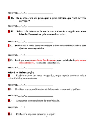 REGISTRO: __/__/__ _______________________


D 10.    De acordo com seu peso, qual o peso máximo que você deveria
           carregar?

REGISTRO: __/__/__ _______________________


D 11.    Saber três maneiras de encontrar a direção a seguir sem uma
           bússola. Demonstrar pelo menos duas delas.

REGISTRO: __/__/__ _______________________

C 12.   Demonstrar o modo correto de colocar e tirar uma mochila sozinho e com
           ajuda de um companheiro.


REGISTRO: __/__/__ _______________________


L 13. Participar numa excursão de fim de semana com caminhada de pelo menos
            oito quilômetros, cozinhando suas refeições.

REGISTRO: __/__/__ _______________________


AR41 – Orientação
D 1.      Explicar o que é um mapa topográfico, o que se pode encontrar nele e
três utilidades para o mesmo.

REGISTRO: __/__/__ _______________________

D 2.    Identificar pelo menos 20 sinais e símbolos usados em mapas topográficos.

REGISTRO: __/__/__ _______________________


D 3.     Apresentar a nomenclatura de uma bússola.

REGISTRO: __/__/__ _______________________



D 4.     Conhecer e explicar os termos a seguir:
                                          9
 