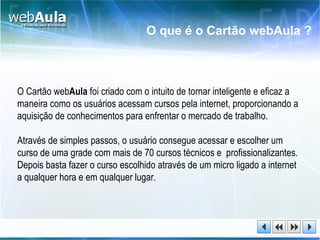 O Cartão web Aula  foi criado com o intuito de tornar inteligente e eficaz a maneira como os usuários acessam cursos pela internet, proporcionando a aquisição de conhecimentos para enfrentar o mercado de trabalho. Através de simples passos, o usuário consegue acessar e escolher um curso de uma grade com mais de 70 cursos técnicos e  profissionalizantes. Depois basta fazer o curso escolhido através de um micro ligado a internet a qualquer hora e em qualquer lugar. O que é o Cartão webAula ? 