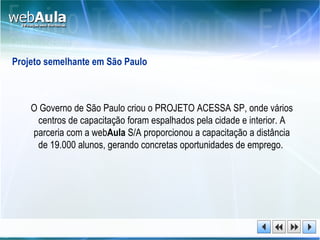 Projeto semelhante em São Paulo O Governo de São Paulo criou o PROJETO ACESSA SP, onde vários centros de capacitação foram espalhados pela cidade e interior. A parceria com a web Aula  S/A proporcionou a capacitação a distância de 19.000 alunos, gerando concretas oportunidades de emprego.  