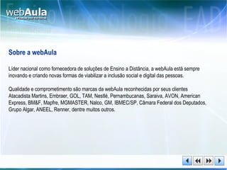 Sobre a webAula Líder nacional como fornecedora de soluções de Ensino a Distância, a webAula está sempre inovando e criando novas formas de viabilizar a inclusão social e digital das pessoas.  Qualidade e comprometimento são marcas da webAula reconhecidas por seus clientes Atacadista Martins, Embraer, GOL, TAM, Nestlé, Pernambucanas, Saraiva, AVON, American Express, BM&F, Mapfre, MGMASTER, Nalco, GM, IBMEC/SP, Câmara Federal dos Deputados, Grupo Algar, ANEEL, Renner, dentre muitos outros. 