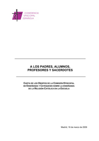 A LOS PADRES, ALUMNOS,
   PROFESORES Y SACERDOTES



CARTA DE LOS OBISPOS DE LA COMISIÓN EPISCOPAL
DE ENSEÑANZA Y CATEQUESIS SOBRE LA ENSEÑANZA
    DE LA RELIGIÓN CATÓLICA EN LA ESCUELA




                                 Madrid, 16 de marzo de 2009
 