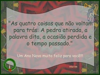 "As quatro coisas que não voltam para trás: A pedra atirada, a palavra dita, a ocasião perdida e o tempo passado."   VOLTAR Um Ano Novo muito feliz para você!!! 