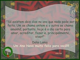"Só existem dois dias no ano que nada pode ser feito. Um se chama ontem e o outro se chama amanhã, portanto, hoje é o dia certo para amar, acreditar, fazer e, principalmente, viver!"  Dalai Lama  VOLTAR Um Ano Novo muito feliz para você!!! 