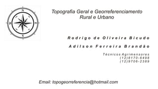 Topografia Geral e Georreferenciamento
                 Rural e Urbano



             Rodrigo de Oliveira Bicudo

              A d i l s o n F e r r e i r a B r a n d ã o

                                Técnicos Agrimensores
                                        (12)8170-6498
                                        (12)9706-2389




Email: topogeorreferencia@hotmail.com
 