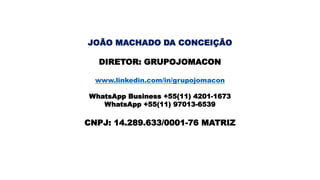 JOÃO MACHADO DA CONCEIÇÃO
DIRETOR: GRUPOJOMACON
www.linkedin.com/in/grupojomacon
WhatsApp Business +55(11) 4201-1673
WhatsApp +55(11) 97013-6539
CNPJ: 14.289.633/0001-76 MATRIZ
 
