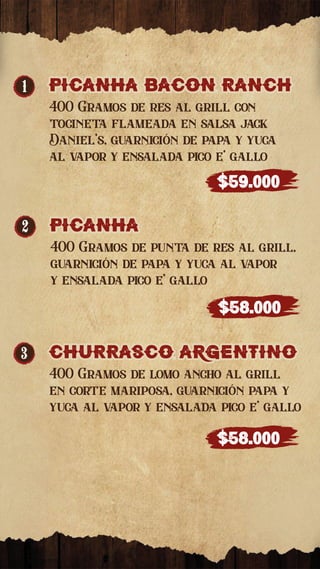 2 picanha
picanha
400 Gramos de punta de res al grill,
guarnición de papa y yuca al vapor
y ensalada pico e’ gallo
$58.000
1 PICaNHa bacon Ranch
PICaNHa bacon Ranch
400 Gramos de res al grill con
tocineta flameada en salsa jack
Daniel’s, guarnición de papa y yuca
al vapor y ensalada pico e’ gallo
$59.000
3 ChuRRasco argentino
ChuRRasco argentino
400 Gramos de lomo ancho al grill
en corte mariposa, guarnición papa y
yuca al vapor y ensalada pico e’ gallo
$58.000
 