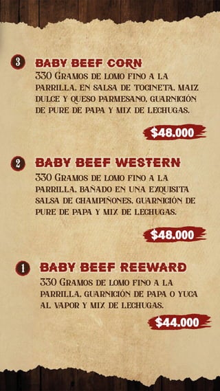 1 baby beef ReewaRd
baby beef ReewaRd
330 Gramos de lomo fino a la
parrilla, guarnición de papa o yuca
al vapor y mix de lechugas.
$44.000
2 baby beef westeRn
baby beef westeRn
330 Gramos de lomo fino a la
parrilla, bañado en una exquisita
salsa de champiñones, guarnición de
pure de papa y mix de lechugas.
$48.000
3 baby beef corn
baby beef corn
330 Gramos de lomo fino a la
parrilla, en salsa de tocineta, maiz
dulce y queso parmesano, guarnición
de pure de papa y mix de lechugas.
$48.000
 