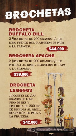 BROCHETa
buffalo bill
BROCHETa
buffalo bill
2 Brochetas de 200 gramos c/u de
lomo fino de res, guarnición de papa
a la francesa.
$44.000
BROCHETa apache
BROCHETa apache
2 Brochetas de 200 gramos c/u de
pechuga al grill, guarnición de papa
a la francesa.
$39.000
BROCHETa
legengs
BROCHETa
legengs
Brocheta de 200
gramos de lomo
fino de res y
brocheta de 200 gr.
de pechuga al grill,
guarnición de papa a
la francesa.
$42.000
 