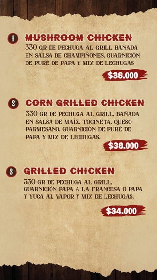 1 MUSHROOM CHICkEN
MUSHROOM CHICkEN
330 gr de pechuga al grill bañada
en salsa de champiñones, guarnición
de puré de papa y mix de lechugas
$38.000
2 CORN GRILLED CHICkEN
CORN GRILLED CHICkEN
330 gr de pechuga al grill, bañada
en salsa de maíz, tocineta, queso
parmesano, guarnición de puré de
papa y mix de lechugas.
$38.000
3 GRILLED CHICkEN
GRILLED CHICkEN
330 gr de pechuga al grill,
guarnición papa a la francesa o papa
y yuca al vapor y mix de lechugas.
$34.000
 
