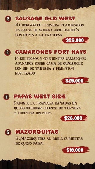 3 camaRones foRT hays
camaRones foRT hays
14 deliciosos y crujientes camarones
apanados sobre cama de guacamole
con dip de tartara y pimenton
rostizado
$29.000
4 PaPaS WEST SIDE
PaPaS WEST SIDE
Papas a la francesa bañadas en
queso cheddar, chorizo de ternera
y tocineta crunchy.
$26.000
5 MaZORQUITaS
MaZORQUITaS
3 Mazorquitas al grill cubiertas
de queso paisa.
$18.000
2 sausage old west
sausage old west
4 Chorizos de ternera flambeados
en salsa de whisky jack daniel’s
con papas a la francesa.
$26.000
 