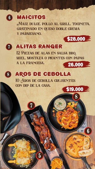 6 Maicitos
Maicitos
Maiz dulce, pollo al grill, tocineta,
gratinado en queso doble crema
y parmesano.
$28.000
7 alitas RangeR
alitas RangeR
12 Piezas de alas en salsa bbq,
miel, mostaza o picantes con papas
a la francesa.
26.000
8 aros de cebolla
aros de cebolla
10 Aros de cebolla crujientes
con dip de la casa.
$19.000
8
6
5
7
 