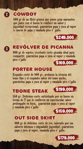 TBONE STEak
TBONE STEak
550 gr. Delicioso corte carterizado por su hueso en
forma de T que le confieren un espectacular sabor
prolongado en boca, guarnicion papa o yuca al vapor
y ensalada pico e’gallo
$159.000
OUT SIDE SkIRT
OUT SIDE SkIRT
600 gr de delicioso corte de res, valorado por sus
sabores intensos e inigualable jugosidad; guarnición
papa y yuca al vapor, ensalada pico e' gallo.
$179.000
PORTER HOUSE
PORTER HOUSE
Exqusito corte de 800 gr; probaras la terneza del
lomo fino y el exquisito sabor del lomo ancho,
guarnicion papa o yuca al vapor y ensalada pico e’gallo
$199.000
2
3
COWBOY
COWBOY
800 gr de un filete grueso que posee gran marmoleo
que junto con el hueso le confiere un sabor y
jugosidad excepcional; guarnición papa y yuca al vapor
o cascos de papa y ensalada pico e’ gallo.
$249.000
REVÓLVER DE PICaNHa
REVÓLVER DE PICaNHa
900 gr de espeto; excelente corte picanha ideal para
compartir; guarnición papa o yuca al vapor y ensalada
pico e’gallo
$169.000
 