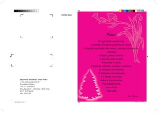 IMPRESSO




                                                                                     Passos
                                                                            Os que foram caminhados,
                                                                      Fazendo as histórias possíveis de contar.
                                                                E aqueles que ainda não vieram, mas que se pretende
                                                                                     caminhar,
                                                                             Desejos, planos, sonhos.
                                                                              A arte de juntar os dois,
                                                                                Presentear o andar.
                                                                      Porque se coerente, corajoso e paciente,
                                                                              O sonhado vira memória
                                                                             O planejado vira conquista
                                                                               E o desejo vira outro.
            Deputado Estadual Carlos Neder                                     Árdua a luta de juntar,
            www.carlosneder.com.br
            Escritório Político                                                  Mas quando junta,
            Tel.: 11 31055632
                                                                                    Vira infinito
            Rua Japurá,43 - sobreloja - Bela Vista
            CEP: 01319-030                                                           Toda vida.
            São Paulo-SP
                                                                                                           Mari Martino

cartafinaldeanoV2A.indd 2                                                                                         14/12/2010 10:54:10
 
