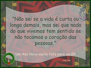 VOLTAR "Não sei se a vida é curta ou longa demais, mas sei que nada do que vivemos tem sentido se não tocamos o coração das pessoas." Um Ano Novo muito feliz para você!!! 