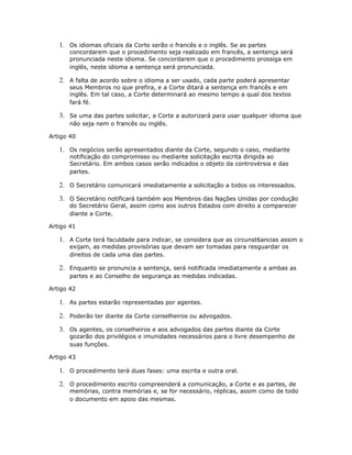 1. Os idiomas oficiais da Corte serão o francês e o inglês. Se as partes
concordarem que o procedimento seja realizado em francês, a sentença será
pronunciada neste idioma. Se concordarem que o procedimento prossiga em
inglês, neste idioma a sentença será pronunciada.
2. A falta de acordo sobre o idioma a ser usado, cada parte poderá apresentar
seus Membros no que prefira, e a Corte ditará a sentença em francês e em
inglês. Em tal caso, a Corte determinará ao mesmo tempo a qual dos textos
fará fé.
3. Se uma das partes solicitar, a Corte a autorizará para usar qualquer idioma que
não seja nem o francês ou inglês.
Artigo 40
1. Os negócios serão apresentados diante da Corte, segundo o caso, mediante
notificação do compromisso ou mediante solicitação escrita dirigida ao
Secretário. Em ambos casos serão indicados o objeto da controvérsia e das
partes.
2. O Secretário comunicará imediatamente a solicitação a todos os interessados.
3. O Secretário notificará também aos Membros das Nações Unidas por condução
do Secretário Geral, assim como aos outros Estados com direito a comparecer
diante a Corte.
Artigo 41
1. A Corte terá faculdade para indicar, se considera que as circunst6ancias assim o
exijam, as medidas provisórias que devam ser tomadas para resguardar os
direitos de cada uma das partes.
2. Enquanto se pronuncia a sentença, será notificada imediatamente a ambas as
partes e ao Conselho de segurança as medidas indicadas.
Artigo 42
1. As partes estarão representadas por agentes.
2. Poderão ter diante da Corte conselheiros ou advogados.
3. Os agentes, os conselheiros e aos advogados das partes diante da Corte
gozarão dos privilégios e imunidades necessários para o livre desempenho de
suas funções.
Artigo 43
1. O procedimento terá duas fases: uma escrita e outra oral.
2. O procedimento escrito compreenderá a comunicação, a Corte e as partes, de
memórias, contra memórias e, se for necessário, réplicas, assim como de todo
o documento em apoio das mesmas.
 