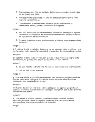 3. A comunicação será feita por condução do Secretário, em ordem e dentro dos
termos fixados pela Corte.
4. Todo documento apresentado por uma das partes será comunicado a outra
mediante cópia certificada.
5. O procedimento oral consistirá na audiência que a Corte outorgue, e
testemunhos, peritos, agentes, conselheiros e advogados.
Artigo 44
1. Para toda modificação que deva ser feita a pessoas que não sejam os agentes,
conselheiros ou advogados, a Corte dirigirá diretamente ao governo do estado
em cujo território deva diligenciar-se.
2. O mesmo procedimento será seguido quando se trate de obter provas em lugar
dos feitos.
Artigo 45
O Presidente dirigirá os trabalhos da Corte e, na sua ausência, o Vice presidente ; e se
nenhum deles puder o puder fazer, presidirá o mais antigo dos magistrados presentes.
Artigo 46
Os trabalhos da Corte serão públicos, com exceção ao que disponha a própria Corte
em contrário, ou que as partes peçam que o público não seja admitido.
Artigo 47
1. De cada trabalho será feita uma ata assinada pelo Secretário e pelo Presidente.
2. Esta ata será a única autêntica.
Artigo 48
A Corte determinará as providências necessárias para o curso do processo, decidirá a
forma e meios a que cada parte deva ajustar seus processos e adotará medidas
necessárias para a exposição das provas.
Artigo 49
Ainda antes de começar uma visita, a Corte pode pedir aos agentes que produzam
qualquer documento ou dêem qualquer explicação. Se negarem fazê-lo, será proferida
uma reclamação formal.
Artigo 50
A Corte poderá, a qualquer momento, comissão qualquer indivíduo, entidade,
negociado, comissão ou outro organismo que ela escolha, para que haja uma
investigação ou se emita um opinião formal de perícia.
Artigo 51
 