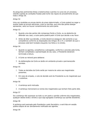 As perguntas pertinentes feitas a testemunhas e peritos no curso de um processo,
estarão sujeitas às condições fixadas pela Corte nas regras do procedimento de que
trata o Artigo 30.
Artigo 52
Uma vez recebidas as provas dentro do prazo determinado, a Corte poderá se negar a
aceitar todas as provas adicionais, orais ou escritas, que uma das partes desejar
apresentar, salvo se houver consentimento da outra parte.
Artigo 53
1. Quando uma das partes não compareça frente a Corte, ou se abstenha de
defender seu caso, a outra parte poderá pedir à Corte que decida a seu favor.
2. Antes de ditar sua decisão, a Corte deverá se assegurar não somente a sua
competência conforme as disposições dos Artigos 36 e 37, e também de que o
processo está bem fundado enquanto nos feitos e no direito.
Artigo 54
1. Quando os agentes, conselheiros e advogados, conforme o previsto pela Corte,
tenham completado a apresentação de seu caso, o Presidente declarará
terminada a leitura.
2. A Corte se retirará para deliberar.
3. As deliberações da Corte se darão em ambiente privado e permanecerão
secretas.
Artigo 55
1. Todas as decisões da Corte serão por maioria de votos aos magistrados
presentes.
2. Em caso de empate, o voto de decisão será do Presidente ou do magistrado que
o substitua.
Artigo 56
1. A sentença será motivada.
2. A sentença mencionará os nomes dos magistrados que tenham feito parte dele.
Artigo 57
Se a sentença não expressar ao todo ou em parte a opinião unânime dos magistrados,
qualquer destes terão o direito a que seja agregada à sentença sua opinião dissidente.
Artigo 58
A sentença será assinada pelo Presidente e pelo Secretário, e será lida em sessão
pública depois de ser devidamente notificada aos agentes.
Artigo 59
 