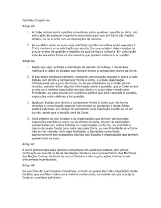 Opiniões Consultivas
Artigo 65
1. A Corte poderá emitir opiniões consultivas sobre qualquer questão jurídica, sob
solicitação de qualquer organismo autorizado para isso por Carta das Nações
Unidas, ou de acordo com as disposições da mesma.
2. As questões sobre as quais seja solicitada opinião consultiva serão expostas à
Corte mediante uma solicitação por escrito, Em que estejam determinados os
prazos exatos da questão a respeito da qual se faça a consulta. Em solicitação
estarão anexados todos os documentos que possam esclarecer a questão.
Artigo 66
1. Assim que seja recebida a solicitação da opinião consultiva, o Secretário
notificará a todos os Estados que tenham direito a comparecer diante da Corte.
2. O Secretário notificará também, mediante comunicação especial e direta a todo
Estado com direito a comparecer frente a Corte, e a toda organização
internacional que a juízo da Corte, ou de seu Presidente se a Corte estiver
reunida, possam retirar alguma informação sobre a questão, que a Corte estará
pronta para receber exposições escritas dentro o prazo determinado pelo
Presidente, ou para escutar em audiência pública que será realizada à questão,
exposições orais relativas a tal questão.
3. Qualquer Estado com direito a comparecer frente a Corte que não tenha
recebido a comunicação especial mencionada no parágrafo 2 deste Artigo,
poderá expressar seu desejo de apresentar uma exposição escrita ou de ser
ouvido, sendo que a decisão será da Corte.
4. Será permito do aos Estados e às organizações que tenham apresentado
exposições escritas ou orais, ou de ambos os tipos, discutir as exposições
apresentadas por outros Estados ou organizações na forma, na extensão e
dentro do prazo fixado para cada caso pela Corte, ou seu Presidente se a Corte
não estiver reunida. Com esta finalidade, o Secretário comunicará
oportunamente tais exposições escritas aos Estados e organizações que tenham
apresentado as suas.
Artigo 67
A Corte pronunciará suas opiniões consultivas em audiência pública, com prévia
notificação ao Secretário Geral das Nações Unidas e aos representantes dos Membros
das Nações Unidas, de todos os outros Estados e das organizações internacionais
diretamente interessadas.
Artigo 68
No exercício de suas funções consultivas, a Corte se guiará além das disposições deste
Estatuto que conflitam sobre uma matéria contenciosa, na medida em que a própria
Corte as considere aplicáveis.
 