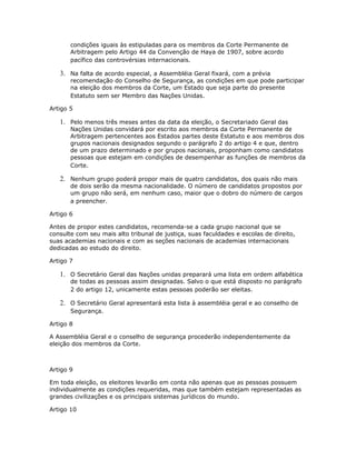condições iguais às estipuladas para os membros da Corte Permanente de
Arbitragem pelo Artigo 44 da Convenção de Haya de 1907, sobre acordo
pacífico das controvérsias internacionais.
3. Na falta de acordo especial, a Assembléia Geral fixará, com a prévia
recomendação do Conselho de Segurança, as condições em que pode participar
na eleição dos membros da Corte, um Estado que seja parte do presente
Estatuto sem ser Membro das Nações Unidas.
Artigo 5
1. Pelo menos três meses antes da data da eleição, o Secretariado Geral das
Nações Unidas convidará por escrito aos membros da Corte Permanente de
Arbitragem pertencentes aos Estados partes deste Estatuto e aos membros dos
grupos nacionais designados segundo o parágrafo 2 do artigo 4 e que, dentro
de um prazo determinado e por grupos nacionais, proponham como candidatos
pessoas que estejam em condições de desempenhar as funções de membros da
Corte.
2. Nenhum grupo poderá propor mais de quatro candidatos, dos quais não mais
de dois serão da mesma nacionalidade. O número de candidatos propostos por
um grupo não será, em nenhum caso, maior que o dobro do número de cargos
a preencher.
Artigo 6
Antes de propor estes candidatos, recomenda-se a cada grupo nacional que se
consulte com seu mais alto tribunal de justiça, suas faculdades e escolas de direito,
suas academias nacionais e com as seções nacionais de academias internacionais
dedicadas ao estudo do direito.
Artigo 7
1. O Secretário Geral das Nações unidas preparará uma lista em ordem alfabética
de todas as pessoas assim designadas. Salvo o que está disposto no parágrafo
2 do artigo 12, unicamente estas pessoas poderão ser eleitas.
2. O Secretário Geral apresentará esta lista à assembléia geral e ao conselho de
Segurança.
Artigo 8
A Assembléia Geral e o conselho de segurança procederão independentemente da
eleição dos membros da Corte.
Artigo 9
Em toda eleição, os eleitores levarão em conta não apenas que as pessoas possuem
individualmente as condições requeridas, mas que também estejam representadas as
grandes civilizações e os principais sistemas jurídicos do mundo.
Artigo 10
 