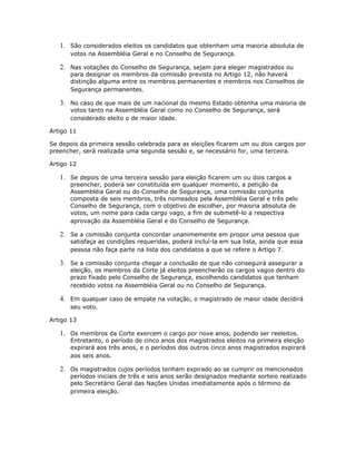 1. São considerados eleitos os candidatos que obtenham uma maioria absoluta de
votos na Assembléia Geral e no Conselho de Segurança.
2. Nas votações do Conselho de Segurança, sejam para eleger magistrados ou
para designar os membros da comissão prevista no Artigo 12, não haverá
distinção alguma entre os membros permanentes e membros nos Conselhos de
Segurança permanentes.
3. No caso de que mais de um nacional do mesmo Estado obtenha uma maioria de
votos tanto na Assembléia Geral como no Conselho de Segurança, será
considerado eleito o de maior idade.
Artigo 11
Se depois da primeira sessão celebrada para as eleições ficarem um ou dois cargos por
preencher, será realizada uma segunda sessão e, se necessário for, uma terceira.
Artigo 12
1. Se depois de uma terceira sessão para eleição ficarem um ou dois cargos a
preencher, poderá ser constituída em qualquer momento, a petição da
Assembléia Geral ou do Conselho de Segurança, uma comissão conjunta
composta de seis membros, três nomeados pela Assembléia Geral e três pelo
Conselho de Segurança, com o objetivo de escolher, por maioria absoluta de
votos, um nome para cada cargo vago, a fim de submetê-lo a respectiva
aprovação da Assembléia Geral e do Conselho de Segurança.
2. Se a comissão conjunta concordar unanimemente em propor uma pessoa que
satisfaça as condições requeridas, poderá incluí-la em sua lista, ainda que essa
pessoa não faça parte na lista dos candidatos a que se refere o Artigo 7.
3. Se a comissão conjunta chegar a conclusão de que não conseguirá assegurar a
eleição, os membros da Corte já eleitos preencherão os cargos vagos dentro do
prazo fixado pelo Conselho de Segurança, escolhendo candidatos que tenham
recebido votos na Assembléia Geral ou no Conselho de Segurança.
4. Em qualquer caso de empate na votação, o magistrado de maior idade decidirá
seu voto.
Artigo 13
1. Os membros da Corte exercem o cargo por nove anos, podendo ser reeleitos.
Entretanto, o período de cinco anos dos magistrados eleitos na primeira eleição
expirará aos três anos, e o períodos dos outros cinco anos magistrados expirará
aos seis anos.
2. Os magistrados cujos períodos tenham expirado ao se cumprir os mencionados
períodos iniciais de três e seis anos serão designados mediante sorteio realizado
pelo Secretário Geral das Nações Unidas imediatamente após o término da
primeira eleição.
 