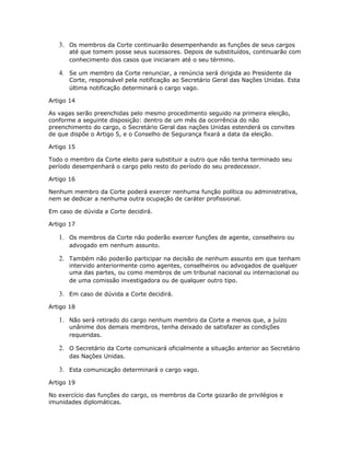 3. Os membros da Corte continuarão desempenhando as funções de seus cargos
até que tomem posse seus sucessores. Depois de substituídos, continuarão com
conhecimento dos casos que iniciaram até o seu término.
4. Se um membro da Corte renunciar, a renúncia será dirigida ao Presidente da
Corte, responsável pela notificação ao Secretário Geral das Nações Unidas. Esta
última notificação determinará o cargo vago.
Artigo 14
As vagas serão preenchidas pelo mesmo procedimento seguido na primeira eleição,
conforme a seguinte disposição: dentro de um mês da ocorrência do não
preenchimento do cargo, o Secretário Geral das nações Unidas estenderá os convites
de que dispõe o Artigo 5, e o Conselho de Segurança fixará a data da eleição.
Artigo 15
Todo o membro da Corte eleito para substituir a outro que não tenha terminado seu
período desempenhará o cargo pelo resto do período do seu predecessor.
Artigo 16
Nenhum membro da Corte poderá exercer nenhuma função política ou administrativa,
nem se dedicar a nenhuma outra ocupação de caráter profissional.
Em caso de dúvida a Corte decidirá.
Artigo 17
1. Os membros da Corte não poderão exercer funções de agente, conselheiro ou
advogado em nenhum assunto.
2. Também não poderão participar na decisão de nenhum assunto em que tenham
intervido anteriormente como agentes, conselheiros ou advogados de qualquer
uma das partes, ou como membros de um tribunal nacional ou internacional ou
de uma comissão investigadora ou de qualquer outro tipo.
3. Em caso de dúvida a Corte decidirá.
Artigo 18
1. Não será retirado do cargo nenhum membro da Corte a menos que, a juízo
unânime dos demais membros, tenha deixado de satisfazer as condições
requeridas.
2. O Secretário da Corte comunicará oficialmente a situação anterior ao Secretário
das Nações Unidas.
3. Esta comunicação determinará o cargo vago.
Artigo 19
No exercício das funções do cargo, os membros da Corte gozarão de privilégios e
imunidades diplomáticas.
 