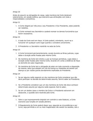 Artigo 20
Antes de assumir as obrigações do cargo, cada membros da Corte declarará
solenemente, em sessão pública, que exercerá suas atribuições com toda a
imparcialidade e consciência.
Artigo 21
1. A Corte elegerá por três anos o seu Presidente e Vice Presidente, estes poderão
ser reeleitos.
2. A Corte nomeará seu Secretário e poderá nomear os demais funcionários que
forem necessários.
Artigo 22
1. A sede da Corte será em Haya. A Corte poderá, entretanto, reunir-se e
funcionar em qualquer outro lugar quando o considere conveniente.
2. O Presidente e o Secretário residirão na sede da Corte.
Artigo 23
1. A Corte funcionará permanentemente, exceto durante as férias judiciais, cujas
datas e duração serão fixadas pela mesma Corte.
2. Os membros da Corte tem direito a usar as licenças periódicas, cujas datas e
duração serão fixadas pela mesma Corte, levando em conta a distância de Haya
ao domicílio de cada magistrado.
3. Os membros da Corte tem a obrigação de estar em todo momento a disposição
da mesma, salvo que estejam em uso de licença ou impedidos de assistir por
doença ou por razões graves devidamente explicadas ao Presidente.
Artigo 24
1. Se por alguma razão especial um dos membros da Corte considerar que não
deve participar na decisão de determinado assunto, fará-lo saber ao Presidente.
2. Se o Presidente considerar que um dos membros da Corte não deve conhecer
determinado assunto por alguma razão especial, fará-lo saber.
3. Se em um destes casos o membro da Corte e o Presidente estiverem em
desacordo, a questão será resolvida pela Corte.
Artigo 25
1. Salvo o que expressamente disposto em contrário a este Estatuto, a Corte
exercerá suas funções em sessão plenária.
2. O Regulamento da Corte poderá dispor que, segundo as circunstâncias e por
turno, seja permitida a um ou mais magistrados não assistir às sessões, sob a
 
