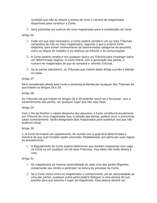 condição que não se reduza a menos de onze o número de magistrados
disponíveis para constituir a Corte.
3. Será suficiente um quórum de nove magistrados para a constituição da Corte.
Artigo 26
1. Cada vez que seja necessário, a Corte poderá constituir um ou mais Tribunais
compostos de três ou mais magistrados, segundo o que a própria Corte
disponha, para tomar conhecimento de determinadas categorias de assuntos,
como os litígios de trabalho e os relativos ao trânsito e às comunicações.
2. A Corte poderá constituir em qualquer época um Tribunal para investigar sobre
um determinado negócio. A Corte fixará, com a aprovação das partes, o
número de magistrados de que se comporá o referido Tribunal.
3. Se as partes solicitarem, os Tribunais que tratem deste Artigo ouvirão e falarão
os casos.
Artigo 27
Será considerada ditada pela Corte a sentença proferida por qualquer dos Tribunais de
que tratam os Artigos 26 e 29.
Artigo 28
Os Tribunais de que tratam os Artigos 26 e 29 poderão reunir-se e funcionar, com o
consentimento das partes, em qualquer lugar que não seja Haya.
Artigo 29
Com o fim de facilitar o rápido despacho dos assuntos, a Corte constituirá anualmente
um Tribunal de cinco magistrados que, a petição das partes, poderá ouvir e pronunciar
casos sumariamente. Serão designados dois magistrados para substituir aos que não
puderem atuar.
Artigo 30
1. A Corte formulará um regulamento, de acordo com o qual será determinada a
maneira de que suas funções sejam exercidas. Estabelecerá, em particular suas regras
do procedimento.
1. O Regulamento da Corte poderá determinar que existam assessores com vaga
na Corte ou em qualquer um de seus Tribunais, mas estes não terão direito a
voto.
Artigo 31
1. Os magistrados da mesma nacionalidade de cada uma das partes litigantes
conservarão seu direito a participar na leitura do processo da Corte.
2. Se a Corte incluir entre os magistrados o conhecimento um de nacionalidade de
uma das partes, qualquer outra parte poderá designar a uma pessoa de sua
escolha para que assuma o lugar de magistrado. Essa pessoa deverá ser
 