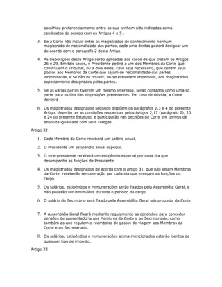 escolhida preferencialmente entre as que tenham sido indicadas como
candidatos de acordo com os Artigos 4 e 5 .
3. Se a Corte não incluir entre os magistrados de conhecimento nenhum
magistrado de nacionalidade das partes, cada uma destas poderá designar um
de acordo com o parágrafo 2 deste Artigo.
4. As disposições deste Artigo serão aplicadas aos casos de que tratam os Artigos
26 e 29. Em tais casos, o Presidente pedirá a um dos Membros da Corte que
constituem o Tribunal, ou a dois deles, caso seja necessário, que cedam seus
postos aos Membros da Corte que sejam de nacionalidade das partes
interessadas, e se não os houver, ou se estiverem impedidos, aos magistrados
especialmente designados pelas partes.
5. Se as várias partes tiverem um mesmo interesse, serão contados como uma só
parte para os fins das disposições precedentes. Em caso de dúvida, a Corte
decidirá.
6. Os magistrados designados segundo dispõem os parágrafos 2,3 e 4 do presente
Artigo, deverão ter as condições requeridas pelos Artigos 2,17 (parágrafo 2), 20
e 24 do presente Estatuto, e participarão nas decisões da Corte em termos de
absoluta igualdade com seus colegas.
Artigo 32
1. Cada Membro da Corte receberá um salário anual.
2. O Presidente um estipêndio anual especial.
3. O vice-presidente receberá um estipêndio especial por cada dia que
desempenhe as funções de Presidente.
4. Os magistrados designados de acordo com o artigo 31, que não sejam Membros
da Corte, receberão remuneração por cada dia que exerçam as funções do
cargo.
5. Os salários, estipêndios e remunerações serão fixados pela Assembléia Geral, e
não poderão ser diminuídos durante o período do cargo.
6. O salário do Secretário será fixado pela Assembléia Geral sob proposta da Corte
7. A Assembléia Geral fixará mediante regulamento as condições para conceder
pensões de aposentadoria aos Membros da Corte e ao Secretariado, como
também as que regulem o reembolso de gastos de viagem aos Membros da
Corte e ao Secretariado.
8. Os salários, estipêndios e remunerações acima mencionados estarão isentos de
qualquer tipo de imposto.
Artigo 33
 