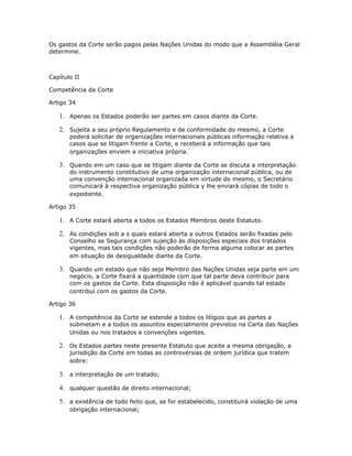 Os gastos da Corte serão pagos pelas Nações Unidas do modo que a Assembléia Geral
determine.
Capítulo II
Competência da Corte
Artigo 34
1. Apenas os Estados poderão ser partes em casos diante da Corte.
2. Sujeita a seu próprio Regulamento e de conformidade do mesmo, a Corte
poderá solicitar de organizações internacionais públicas informação relativa a
casos que se litigam frente a Corte, e receberá a informação que tais
organizações enviem a iniciativa própria.
3. Quando em um caso que se litigam diante da Corte se discuta a interpretação
do instrumento constitutivo de uma organização internacional pública, ou de
uma convenção internacional organizada em virtude do mesmo, o Secretário
comunicará à respectiva organização pública y lhe enviará cópias de todo o
expediente.
Artigo 35
1. A Corte estará aberta a todos os Estados Membros deste Estatuto.
2. As condições sob a s quais estará aberta a outros Estados serão fixadas pelo
Conselho se Segurança com sujeição às disposições especiais dos tratados
vigentes, mas tais condições não poderão de forma alguma colocar as partes
em situação de desigualdade diante da Corte.
3. Quando um estado que não seja Membro das Nações Unidas seja parte em um
negócio, a Corte fixará a quantidade com que tal parte deva contribuir para
com os gastos da Corte. Esta disposição não é aplicável quando tal estado
contribui com os gastos da Corte.
Artigo 36
1. A competência da Corte se estende a todos os litígios que as partes a
submetam e a todos os assuntos especialmente previstos na Carta das Nações
Unidas ou nos tratados e convenções vigentes.
2. Os Estados partes neste presente Estatuto que aceite a mesma obrigação, a
jurisdição da Corte em todas as controvérsias de ordem jurídica que tratem
sobre:
3. a interpretação de um tratado;
4. qualquer questão de direito internacional;
5. a existência de todo feito que, se for estabelecido, constituirá violação de uma
obrigação internacional;
 