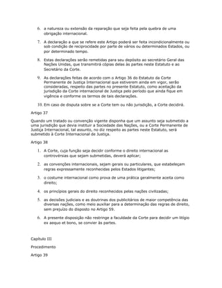 6. a natureza ou extensão da reparação que seja feita pela quebra de uma
obrigação internacional.
7. A declaração a que se refere este Artigo poderá ser feita incondicionalmente ou
sob condição de reciprocidade por parte de vários ou determinados Estados, ou
por determinado tempo.
8. Estas declarações serão remetidas para seu depósito ao secretário Geral das
Nações Unidas, que transmitirá cópias delas às partes neste Estatuto e ao
Secretário da Corte.
9. As declarações feitas de acordo com o Artigo 36 do Estatuto da Corte
Permanente de Justiça Internacional que estiverem ainda em vigor, serão
consideradas, respeito das partes no presente Estatuto, como aceitação da
jurisdição da Corte internacional de Justiça pelo período que ainda fique em
vigência e conforme os termos de tais declarações.
10. Em caso de disputa sobre se a Corte tem ou não jurisdição, a Corte decidirá.
Artigo 37
Quando um tratado ou convenção vigente disponha que um assunto seja submetido a
uma jurisdição que devia instituir a Sociedade das Nações, ou a Corte Permanente de
Justiça Internacional, tal assunto, no diz respeito as partes neste Estatuto, será
submetido à Corte Internacional de Justiça.
Artigo 38
1. A Corte, cuja função seja decidir conforme o direito internacional as
controvérsias que sejam submetidas, deverá aplicar;
2. as convenções internacionais, sejam gerais ou particulares, que estabeleçam
regras expressamente reconhecidas pelos Estados litigantes;
3. o costume internacional como prova de uma prática geralmente aceita como
direito;
4. os princípios gerais do direito reconhecidos pelas nações civilizadas;
5. as decisões judiciais e as doutrinas dos publicitários de maior competência das
diversas nações, como meio auxiliar para a determinação das regras de direito,
sem prejuízo do disposto no Artigo 59.
6. A presente disposição não restringe a faculdade da Corte para decidir um litígio
ex aequo et bono, se convier às partes.
Capítulo III
Procedimento
Artigo 39
 