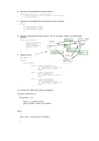 6)

Aguardar por dois sinais digitais para seguir o programa....
...
while(!input(PIN_xx) || !input(PIN_xx));
// equanto não houver sinal em uma ou outra entrada,
// fica aguradando ...
...

7)

Aguardar por um sinal digital (dentre várias opções) para seguir o programa...
...
while(1)
{
if (input(PIN_xx)) break;
if (input(PIN_xx)) break;
if (input(PIN_xx)) break;
...
}
...

8)

Enquanto determinada entrada digital não for acionada, repetir um determinado
processo.
...
while(!input(PIN_xx))
{
output_high(PIN_xx);
delay_ms(xxxx);
output_low(PIN_xx);
delay_ms(xxxx);
...
}
...

9)

Máquina de estados
...
int PASSO = 2;
...
while(1)
{
switch (PASSO)
{
case 0 : output_high(PIN_E0);
if (input(PIN_D7)) PASSO = 1;
if (input(PIN_D1)) PASSO = 2;
break;
case 1 : output_high(PIN_E2);
output_low(PIN_E0);
if (!input(PIN_D7)) PASSO = 2;
break;
case 2 : output_low(PIN_E0);
output_high(PIN_E2);
if (input(PIN_D0)) PASSO = 0;
if (input(PIN_D7)) PASSO = 1;
break;
}
}

10) Criando uma função para delay de segundos

...
void delay_s(long tempo_s)
{
while (tempo_s > 0)
{
tempo_s --; // diminui variável
delay_ms(1000); // tempo de um segundo
}
}
…
main( )
{
…
delay_s(10); // causa atraso de 10 segundos….
...
}

 