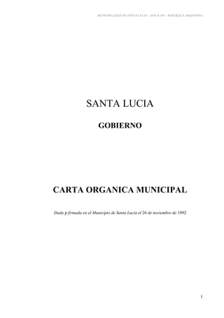 MUNICIPALIDAD DE SANTA LUCIA – SAN JUAN – REPUBLICA ARGENTINA




                 SANTA LUCIA

                        GOBIERNO




CARTA ORGANICA MUNICIPAL

Dada y firmada en el Municipio de Santa Lucía el 26 de noviembre de 1992




                                                                                  1
 