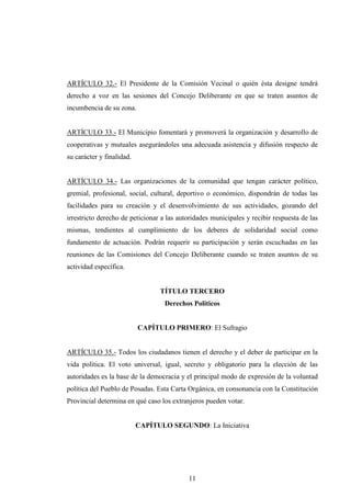 ARTÍCULO 32.- El Presidente de la Comisión Vecinal o quién ésta designe tendrá
derecho a voz en las sesiones del Concejo Deliberante en que se traten asuntos de
incumbencia de su zona.


ARTÍCULO 33.- El Municipio fomentará y promoverá la organización y desarrollo de
cooperativas y mutuales asegurándoles una adecuada asistencia y difusión respecto de
su carácter y finalidad.


ARTÍCULO 34.- Las organizaciones de la comunidad que tengan carácter político,
gremial, profesional, social, cultural, deportivo o económico, dispondrán de todas las
facilidades para su creación y el desenvolvimiento de sus actividades, gozando del
irrestricto derecho de peticionar a las autoridades municipales y recibir respuesta de las
mismas, tendientes al cumplimiento de los deberes de solidaridad social como
fundamento de actuación. Podrán requerir su participación y serán escuchadas en las
reuniones de las Comisiones del Concejo Deliberante cuando se traten asuntos de su
actividad específica.


                                 TÍTULO TERCERO
                                   Derechos Políticos


                           CAPÍTULO PRIMERO: El Sufragio


ARTÍCULO 35.- Todos los ciudadanos tienen el derecho y el deber de participar en la
vida política. El voto universal, igual, secreto y obligatorio para la elección de las
autoridades es la base de la democracia y el principal modo de expresión de la voluntad
política del Pueblo de Posadas. Esta Carta Orgánica, en consonancia con la Constitución
Provincial determina en qué caso los extranjeros pueden votar.


                           CAPÍTULO SEGUNDO: La Iniciativa




                                           11
 
