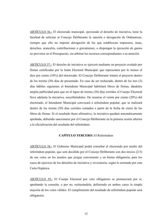 ARTÍCULO 36.- El electorado municipal, ejerciendo el derecho de iniciativa, tiene la
facultad de solicitar al Concejo Deliberante la sanción o derogación de Ordenanzas,
siempre que ello no importe derogación de las que establezcan impuestos, tasas,
derechos, aranceles, contribuciones o gravámenes; o dispongan la ejecución de gastos
no previstos en el Presupuesto, sin arbitrar los recursos correspondientes a su atención.


ARTÍCULO 37.- El derecho de iniciativa se ejercerá mediante un proyecto avalado por
firmas certificadas por la Junta Electoral Municipal, que representen por lo menos el
diez por ciento (10%) del electorado. El Concejo Deliberante tratará el proyecto dentro
de los treinta (30) días de presentado. En caso de ser rechazado, dentro de los tres (3)
días hábiles siguientes el Intendente Municipal habilitará libros de firmas, dándoles
amplia publicidad para que en el lapso de treinta (30) días corridos el Cuerpo Electoral
lleve adelante la iniciativa, suscribiéndolos. De reunirse el veinte por ciento (20%) del
electorado, el Intendente Municipal convocará a referéndum popular, que se realizará
dentro de los treinta (30) días corridos contados a partir de la fecha de cierre de los
libros de firmas. Si el resultado fuere afirmativo, la iniciativa quedará automáticamente
aprobada, debiendo sancionarse por el Concejo Deliberante en la primera sesión ulterior
a la oficialización del resultado del referéndum.


                       CAPÍTULO TERCERO: El Referéndum


ARTÍCULO 38.- El Gobierno Municipal podrá consultar al electorado por medio del
referéndum popular, que será decidido por el Concejo Deliberante con dos tercios (2/3)
de sus votos en los asuntos que juzgue conveniente y en forma obligatoria, para los
casos de ejercicio de los derechos de iniciativa y revocatoria, según lo normado por esta
Carta Orgánica.


ARTÍCULO 39.- El Cuerpo Electoral por voto obligatorio se pronunciará por sí,
aprobando la consulta, o por no, rechazándola, definiendo en ambos casos la simple
mayoría de los votos válidos. El cumplimiento del resultado de referéndum popular será
obligatorio.




                                            12
 