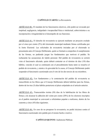 CAPÍTULO CUARTO: La Revocatoria


ARTÍCULO 40.- El mandato de los funcionarios electivos, sólo podrá ser revocado por
ineptitud, negligencia, indignidad e incapacidad física o intelectual, sobrevinientes a su
incorporación o irregularidad en el desempeño de sus funciones.


ARTÍCULO 41.- El derecho de revocatoria se ejercerá mediante un proyecto avalado
por el cinco por ciento (5%) del electorado municipal mediante firmas certificadas por
la Junta Electoral. Las solicitudes de revocatoria iniciadas por el electorado se
presentarán ante el Concejo Deliberante, quién se limitará a comprobar el cumplimiento
de las formas, no pudiendo juzgar los fundamentos que motiven el pedido. Se
rechazarán las acusaciones de índole personal. Del pedido de revocatoria se correrá
vista al funcionario afectado, quien deberá contestar en el término de diez (10) días
hábiles, vencido el cual se continuará con el procedimiento hasta tanto se resuelva el
pedido de revocatoria, y atento a la gravedad de la causa, el Concejo Deliberante podrá
suspender al funcionario cuestionado con el voto de los dos tercios de sus miembros.


ARTÍCULO 42.- Los fundamentos y la contestación del pedido de revocatoria se
transcribirán en los libros que el Concejo Deliberante deberá habilitar para las firmas,
dentro de los tres (3) días hábiles posteriores al plazo estipulado en el artículo anterior.


ARTÍCULO 43.- Transcurridos treinta (30) días de la habilitación de los libros de
firmas y de alcanzar la adhesión del veinte por ciento (20%) de los electores inscriptos
en el padrón municipal se convocará a referéndum popular a realizarse, dentro de los
cuarenta y cinco (45) días siguientes.


ARTÍCULO 44.- En caso de no prosperar la revocatoria, no podrá iniciarse contra el
funcionario cuestionado otro pedido por el mismo hecho o motivo.


                      CAPÍTULO QUINTO: Audiencias Públicas




                                             13
 