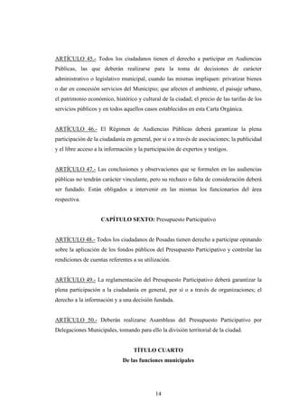 ARTÍCULO 45.- Todos los ciudadanos tienen el derecho a participar en Audiencias
Públicas, las que deberán realizarse para la toma de decisiones de carácter
administrativo o legislativo municipal, cuando las mismas impliquen: privatizar bienes
o dar en concesión servicios del Municipio; que afecten el ambiente, el paisaje urbano,
el patrimonio económico, histórico y cultural de la ciudad; el precio de las tarifas de los
servicios públicos y en todos aquellos casos establecidos en esta Carta Orgánica.


ARTÍCULO 46.- El Régimen de Audiencias Públicas deberá garantizar la plena
participación de la ciudadanía en general, por sí o a través de asociaciones; la publicidad
y el libre acceso a la información y la participación de expertos y testigos.


ARTÍCULO 47.- Las conclusiones y observaciones que se formulen en las audiencias
públicas no tendrán carácter vinculante, pero su rechazo o falta de consideración deberá
ser fundado. Están obligados a intervenir en las mismas los funcionarios del área
respectiva.


                    CAPÍTULO SEXTO: Presupuesto Participativo


ARTÍCULO 48.- Todos los ciudadanos de Posadas tienen derecho a participar opinando
sobre la aplicación de los fondos públicos del Presupuesto Participativo y controlar las
rendiciones de cuentas referentes a su utilización.


ARTÍCULO 49.- La reglamentación del Presupuesto Participativo deberá garantizar la
plena participación a la ciudadanía en general, por sí o a través de organizaciones; el
derecho a la información y a una decisión fundada.


ARTÍCULO 50.- Deberán realizarse Asambleas del Presupuesto Participativo por
Delegaciones Municipales, tomando para ello la división territorial de la ciudad.


                                   TÍTULO CUARTO
                              De las funciones municipales




                                            14
 