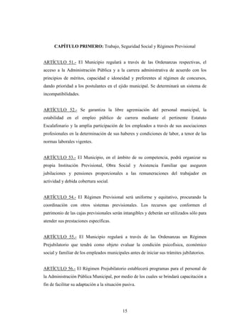 CAPÍTULO PRIMERO: Trabajo, Seguridad Social y Régimen Previsional


ARTÍCULO 51.- El Municipio regulará a través de las Ordenanzas respectivas, el
acceso a la Administración Pública y a la carrera administrativa de acuerdo con los
principios de méritos, capacidad e idoneidad y preferentes al régimen de concursos,
dando prioridad a los postulantes en el ejido municipal. Se determinará un sistema de
incompatibilidades.


ARTÍCULO 52.- Se garantiza la libre agremiación del personal municipal, la
estabilidad en el empleo público de carrera mediante el pertinente Estatuto
Escalafonario y la amplia participación de los empleados a través de sus asociaciones
profesionales en la determinación de sus haberes y condiciones de labor, a tenor de las
normas laborales vigentes.


ARTÍCULO 53.- El Municipio, en el ámbito de su competencia, podrá organizar su
propia Institución Previsional, Obra Social y Asistencia Familiar que aseguren
jubilaciones y pensiones proporcionales a las remuneraciones del trabajador en
actividad y debida cobertura social.


ARTÍCULO 54.- El Régimen Previsional será uniforme y equitativo, procurando la
coordinación con otros sistemas previsionales. Los recursos que conformen el
patrimonio de las cajas previsionales serán intangibles y deberán ser utilizados sólo para
atender sus prestaciones específicas.


ARTÍCULO 55.- El Municipio regulará a través de las Ordenanzas un Régimen
Prejubilatorio que tendrá como objeto evaluar la condición psicofísica, económico
social y familiar de los empleados municipales antes de iniciar sus trámites jubilatorios.


ARTÍCULO 56.- El Régimen Prejubilatorio establecerá programas para el personal de
la Administración Pública Municipal, por medio de los cuales se brindará capacitación a
fin de facilitar su adaptación a la situación pasiva.




                                             15
 