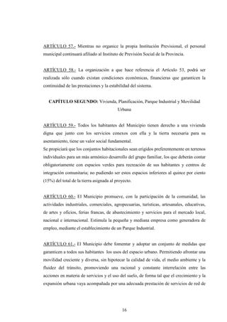 ARTÍCULO 57.- Mientras no organice la propia Institución Previsional, el personal
municipal continuará afiliado al Instituto de Previsión Social de la Provincia.


ARTÍCULO 58.- La organización a que hace referencia el Artículo 53, podrá ser
realizada sólo cuando existan condiciones económicas, financieras que garanticen la
continuidad de las prestaciones y la estabilidad del sistema.


   CAPÍTULO SEGUNDO: Vivienda, Planificación, Parque Industrial y Movilidad
                                          Urbana


ARTÍCULO 59.- Todos los habitantes del Municipio tienen derecho a una vivienda
digna que junto con los servicios conexos con ella y la tierra necesaria para su
asentamiento, tiene un valor social fundamental.
Se propiciará que los conjuntos habitacionales sean erigidos preferentemente en terrenos
individuales para un más armónico desarrollo del grupo familiar, los que deberán contar
obligatoriamente con espacios verdes para recreación de sus habitantes y centros de
integración comunitaria; no pudiendo ser estos espacios inferiores al quince por ciento
(15%) del total de la tierra asignada al proyecto.


ARTÍCULO 60.- El Municipio promueve, con la participación de la comunidad, las
actividades industriales, comerciales, agropecuarias, turísticas, artesanales, educativas,
de artes y oficios, ferias francas, de abastecimiento y servicios para el mercado local,
nacional e internacional. Estimula la pequeña y mediana empresa como generadora de
empleo, mediante el establecimiento de un Parque Industrial.


ARTÍCULO 61.- El Municipio debe fomentar y adoptar un conjunto de medidas que
garanticen a todos sus habitantes los usos del espacio urbano. Permitiendo afrontar una
movilidad creciente y diversa, sin hipotecar la calidad de vida, el medio ambiente y la
fluidez del tránsito, promoviendo una racional y constante interrelación entre las
acciones en materia de servicios y el uso del suelo, de forma tal que el crecimiento y la
expansión urbana vaya acompañada por una adecuada prestación de servicios de red de




                                            16
 