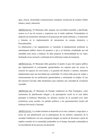 agua, cloacas, electricidad, comunicaciones, transporte, recolección de residuos sólidos
urbanos, salud y educación.


ARTÍCULO 62.- El Municipio debe asegurar una movilidad sostenible y planificada,
austera en el uso de recursos y respetuosa con el medio ambiente. Fomentándose la
adopción de mecanismos alternativos de protección del medio ambiente, y el desarrollo
y fomento en la implementación de mecanismos de energía alternativa y
biocombustibles.
La urbanización y los equipamientos se vincularán al desplazamiento preferente en
autotransporte público masivo de pasajeros, a pie y en bicicleta, coordinando una red
entendida como única y sistémica. Se debe propiciar la intermodalidad de los viajes,
facilitando el uso racional y combinado de los diferentes modos de transporte.


ARTÍCULO 63.- El Municipio debe garantizar al peatón el goce del espacio público
que legítimamente le corresponde, garantizándose los espacios para las aceras, la
creación de espacios de convivencia y la garantía del derecho a caminar, elementos
fundamentales para una movilidad más confortable. El ciclista debe gozar de sendas y
estacionamiento de uso preferencial, garantizándose y estimulando su empleo. El uso
del automóvil privado, debe desalentarse para mantener una velocidad de circulación
razonable.


ARTÍCULO 64.- El Municipio de Posadas establecerá un Plan Estratégico, como
instrumento de planificación integral y de participación social en el cual deben
participar el Gobierno Municipal, los distintos sectores de la sociedad civil, tanto
económicos como sociales, los partidos políticos y las representaciones locales del
Gobierno Provincial y Nacional.


ARTÍCULO 65.- La ciudad orientará su desarrollo en el corto, mediano y largo plazo, a
través de una planificación con la participación de los distintos estamentos de la
sociedad. Establecerá, con una concepción integral, un núcleo de decisiones a partir de
amplios acuerdos de la comunidad, perdurables en el tiempo, buscando continuidad en
la consolidación de los procesos de desarrollo.



                                           17
 