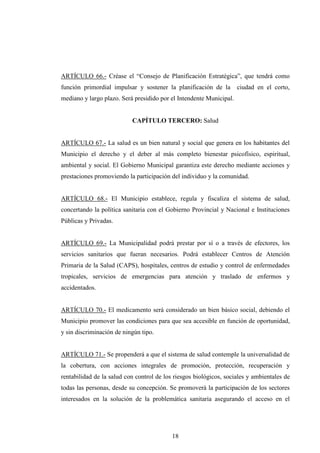 ARTÍCULO 66.- Créase el “Consejo de Planificación Estratégica”, que tendrá como
función primordial impulsar y sostener la planificación de la        ciudad en el corto,
mediano y largo plazo. Será presidido por el Intendente Municipal.


                           CAPÍTULO TERCERO: Salud


ARTÍCULO 67.- La salud es un bien natural y social que genera en los habitantes del
Municipio el derecho y el deber al más completo bienestar psicofísico, espiritual,
ambiental y social. El Gobierno Municipal garantiza este derecho mediante acciones y
prestaciones promoviendo la participación del individuo y la comunidad.


ARTÍCULO 68.- El Municipio establece, regula y fiscaliza el sistema de salud,
concertando la política sanitaria con el Gobierno Provincial y Nacional e Instituciones
Públicas y Privadas.


ARTÍCULO 69.- La Municipalidad podrá prestar por sí o a través de efectores, los
servicios sanitarios que fueran necesarios. Podrá establecer Centros de Atención
Primaria de la Salud (CAPS), hospitales, centros de estudio y control de enfermedades
tropicales, servicios de emergencias para atención y traslado de enfermos y
accidentados.


ARTÍCULO 70.- El medicamento será considerado un bien básico social, debiendo el
Municipio promover las condiciones para que sea accesible en función de oportunidad,
y sin discriminación de ningún tipo.


ARTÍCULO 71.- Se propenderá a que el sistema de salud contemple la universalidad de
la cobertura, con acciones integrales de promoción, protección, recuperación y
rentabilidad de la salud con control de los riesgos biológicos, sociales y ambientales de
todas las personas, desde su concepción. Se promoverá la participación de los sectores
interesados en la solución de la problemática sanitaria asegurando el acceso en el




                                           18
 